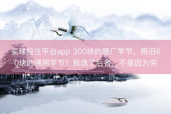 买球投注平台app 300块的原厂竿节，照旧60块的通用竿节？我选了后者，不是因为穷