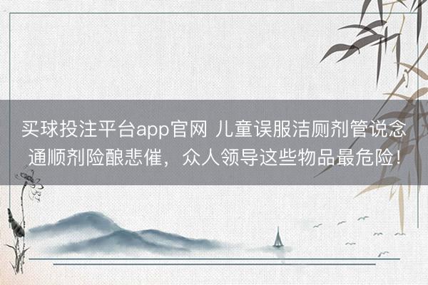 买球投注平台app官网 儿童误服洁厕剂管说念通顺剂险酿悲催，众人领导这些物品最危险！