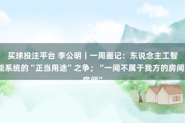 买球投注平台 李公明｜一周画记：东说念主工智能系统的“正当用途”之争；“一间不属于我方的房间”