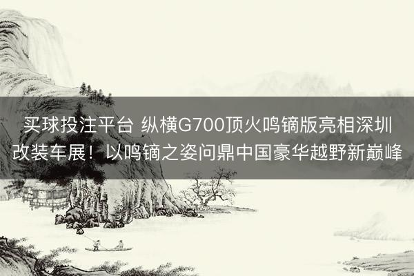 买球投注平台 纵横G700顶火鸣镝版亮相深圳改装车展！以鸣镝之姿问鼎中国豪华越野新巅峰