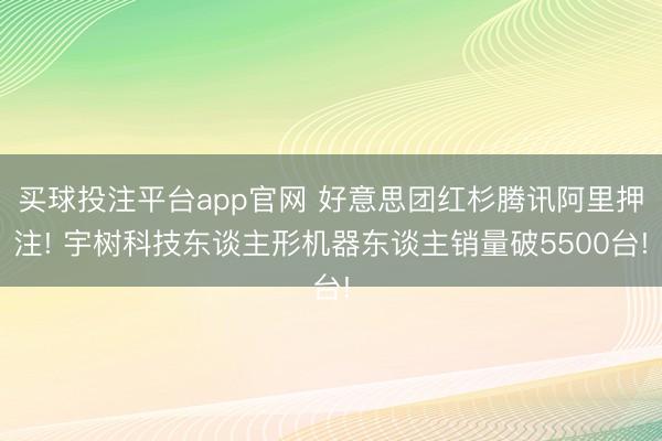 买球投注平台app官网 好意思团红杉腾讯阿里押注! 宇树科技东谈主形机器东谈主销量破5500台!