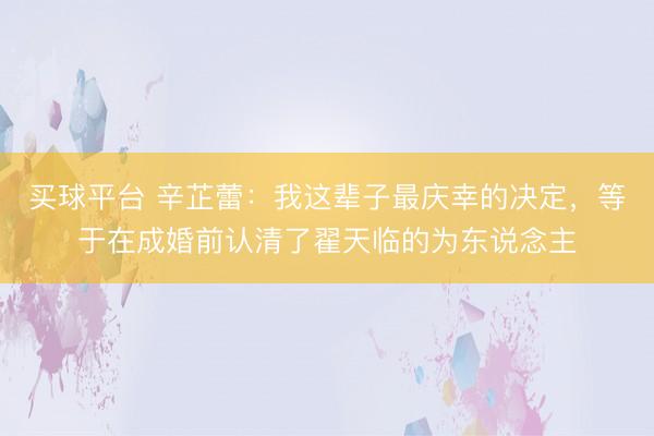 买球平台 辛芷蕾：我这辈子最庆幸的决定，等于在成婚前认清了翟天临的为东说念主