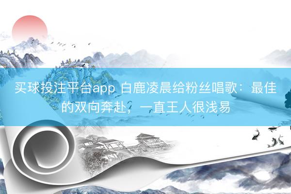 买球投注平台app 白鹿凌晨给粉丝唱歌：最佳的双向奔赴，一直王人很浅易