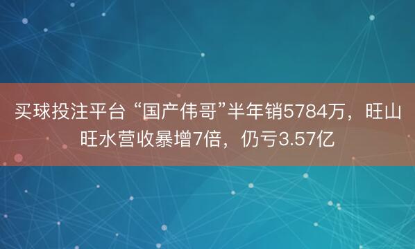 买球投注平台 “国产伟哥”半年销5784万，旺山旺水营收暴增7倍，仍亏3.57亿
