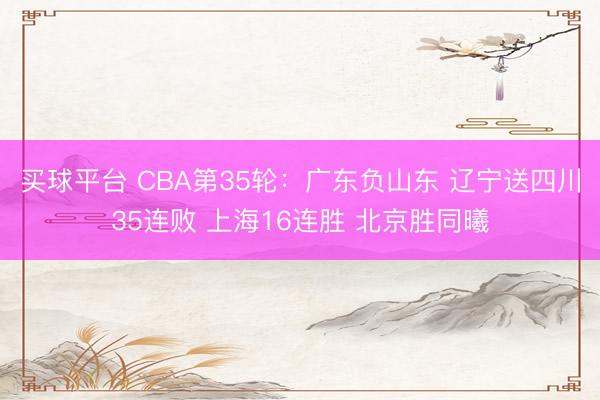 买球平台 CBA第35轮：广东负山东 辽宁送四川35连败 上海16连胜 北京胜同曦