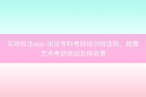 买球投注app 闲谈专科考研培训班选购,跳舞艺术考研培训怎样收费