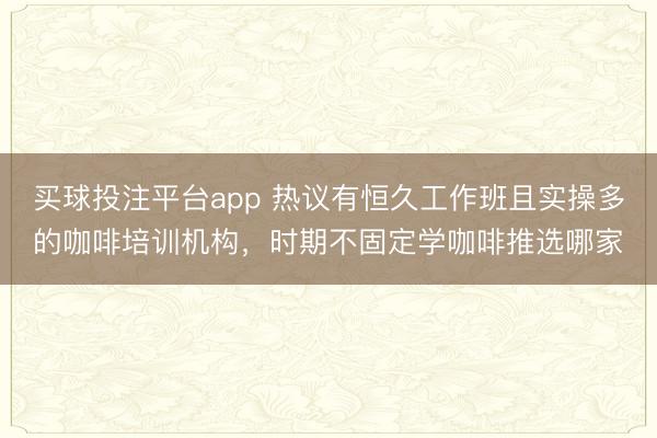 买球投注平台app 热议有恒久工作班且实操多的咖啡培训机构,时期不固定学咖啡推选哪家