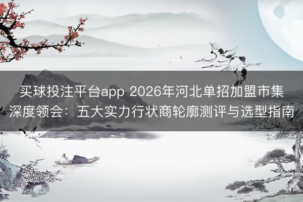买球投注平台app 2026年河北单招加盟市集深度领会:五大实力行状商轮廓测评与选型指南