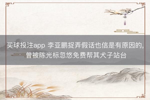 买球投注app 李亚鹏捉弄假话也信是有原因的， 曾被陈光标忽悠免费帮其犬子站台