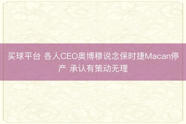 买球平台 各人CEO奥博穆说念保时捷Macan停产 承认有策动无理