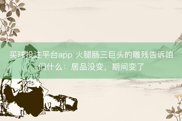 买球投注平台app 火腿肠三巨头的雕残告诉咱们什么:居品没变,期间变了