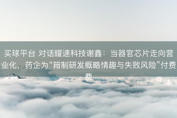 买球平台 对话耀速科技谢鑫:当器官芯片走向营业化,药企为“箝制研发概略情趣与失败风险”付费
