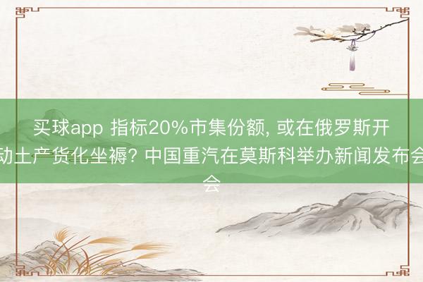 买球app 指标20%市集份额， 或在俄罗斯开动土产货化坐褥? 中国重汽在莫斯科举办新闻发布会