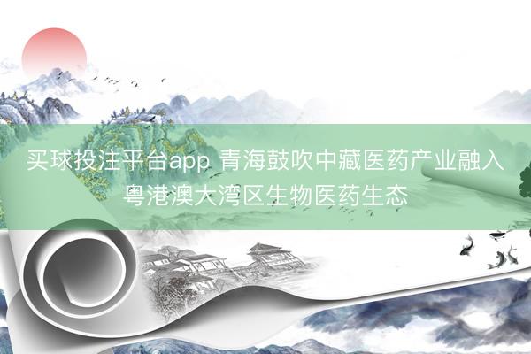 买球投注平台app 青海鼓吹中藏医药产业融入粤港澳大湾区生物医药生态