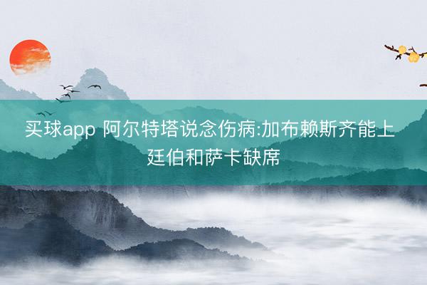 买球app 阿尔特塔说念伤病:加布赖斯齐能上 廷伯和萨卡缺席