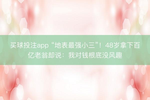 买球投注app “地表最强小三”!48岁拿下百亿老翁却说:我对钱根底没风趣