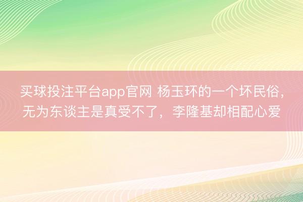 买球投注平台app官网 杨玉环的一个坏民俗，无为东谈主是真受不了，李隆基却相配心爱