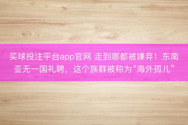 买球投注平台app官网 走到哪都被嫌弃!东南亚无一国礼聘,这个族群被称为“海外孤儿”