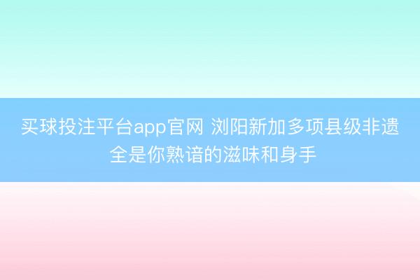买球投注平台app官网 浏阳新加多项县级非遗 全是你熟谙的滋味和身手
