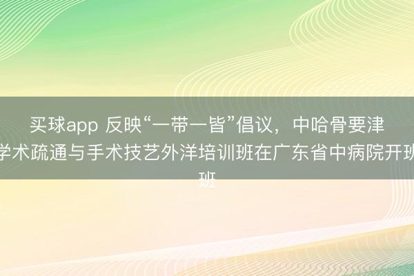 买球app 反映“一带一皆”倡议，中哈骨要津学术疏通与手术技艺外洋培训班在广东省中病院开班