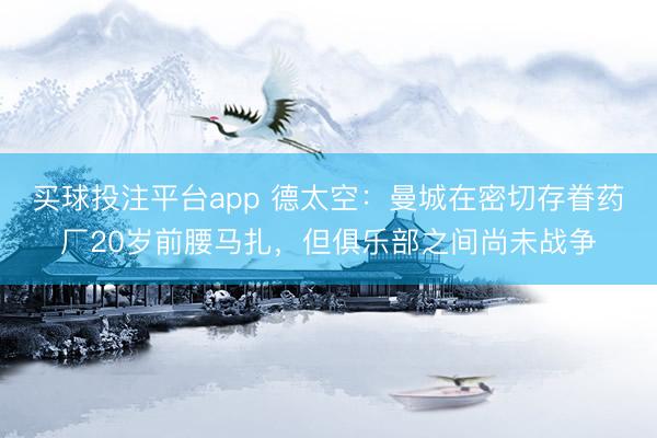 买球投注平台app 德太空：曼城在密切存眷药厂20岁前腰马扎，但俱乐部之间尚未战争