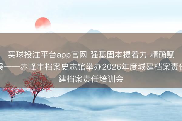 买球投注平台app官网 强基固本提着力 精确赋能促发展——赤峰市档案史志馆举办2026年度城建档案责任培训会