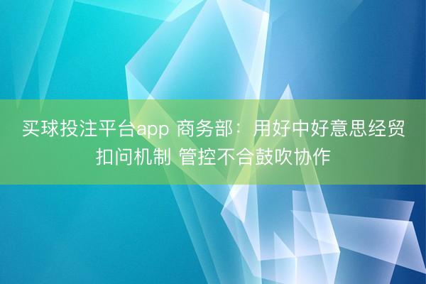 买球投注平台app 商务部：用好中好意思经贸扣问机制 管控不合鼓吹协作