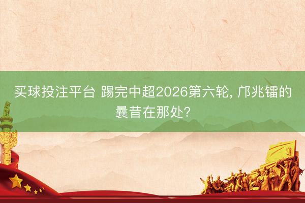 买球投注平台 踢完中超2026第六轮， 邝兆镭的曩昔在那处?