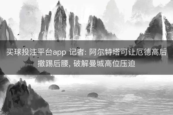 买球投注平台app 记者: 阿尔特塔可让厄德高后撤踢后腰， 破解曼城高位压迫