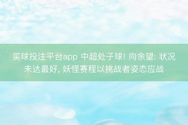 买球投注平台app 中超处子球! 向余望: 状况未达最好， 妖怪赛程以挑战者姿态应战