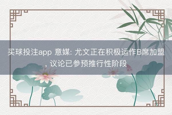 买球投注app 意媒: 尤文正在积极运作B席加盟， 议论已参预推行性阶段