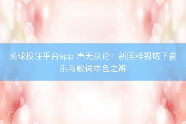 买球投注平台app 声无执论：新国粹视域下音乐与歌词本色之辨