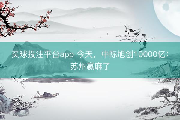 买球投注平台app 今天，中际旭创10000亿：苏州赢麻了