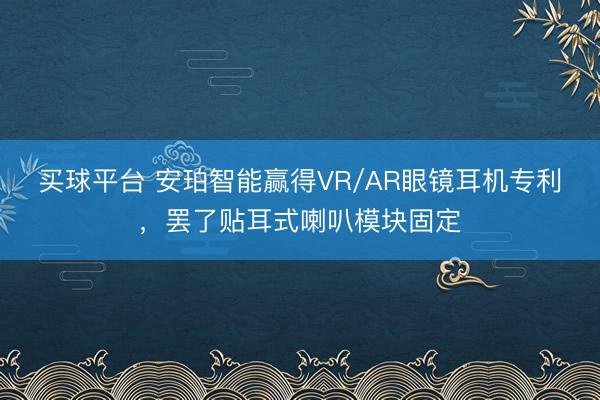 买球平台 安珀智能赢得VR/AR眼镜耳机专利，罢了贴耳式喇叭模块固定