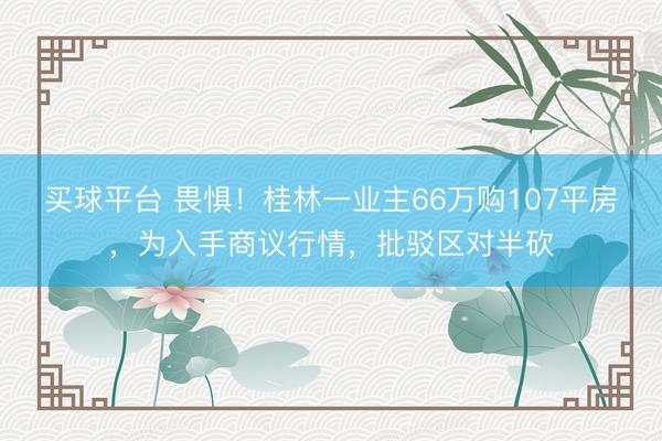 买球平台 畏惧！桂林一业主66万购107平房，为入手商议行情，批驳区对半砍