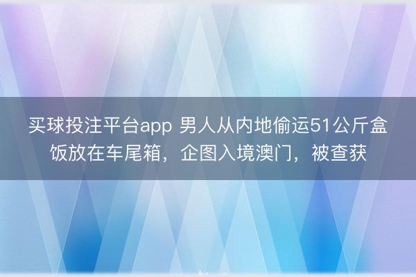 买球投注平台app 男人从内地偷运51公斤盒饭放在车尾箱，企图入境澳门，被查获