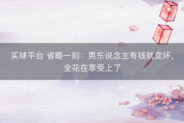 买球平台 省略一刻：男东说念主有钱就变坏，全花在享受上了