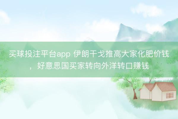 买球投注平台app 伊朗干戈推高大家化肥价钱，好意思国买家转向外洋转口赚钱