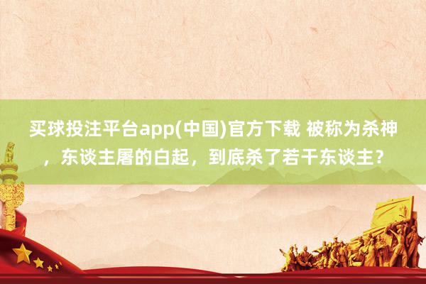 买球投注平台app(中国)官方下载 被称为杀神，东谈主屠的白起，到底杀了若干东谈主？