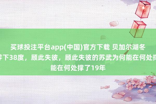 买球投注平台app(中国)官方下载 贝加尔湖冬天气温零下38度，顾此失彼，顾此失彼的苏武为何能在何处撑了19年