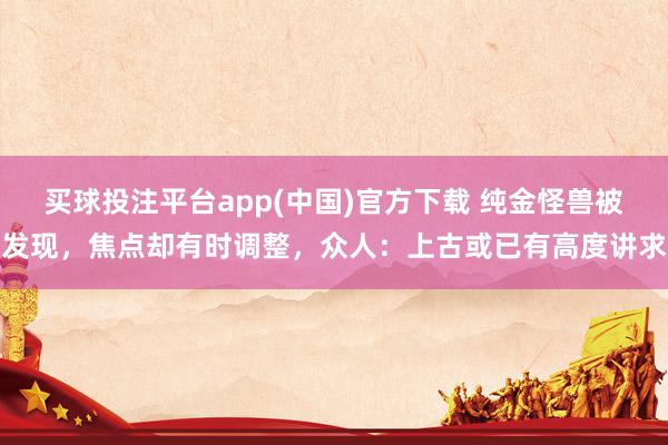 买球投注平台app(中国)官方下载 纯金怪兽被发现，焦点却有时调整，众人：上古或已有高度讲求