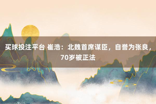 买球投注平台 崔浩：北魏首席谋臣，自誉为张良，70岁被正法