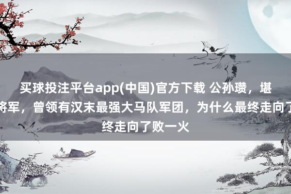 买球投注平台app(中国)官方下载 公孙瓒，堪称白马将军，曾领有汉末最强大马队军团，为什么最终走向了败一火