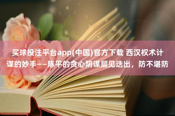 买球投注平台app(中国)官方下载 西汉权术计谋的妙手——陈平的贪心阴谋层见迭出，防不堪防
