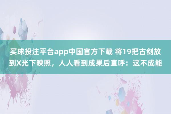 买球投注平台app中国官方下载 将19把古剑放到X光下映照，人人看到成果后直呼：这不成能