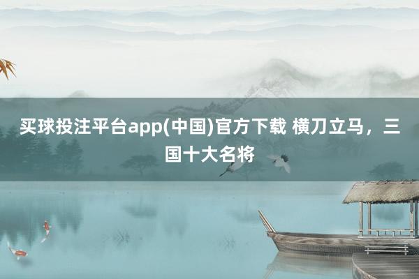买球投注平台app(中国)官方下载 横刀立马，三国十大名将