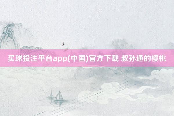 买球投注平台app(中国)官方下载 叔孙通的樱桃