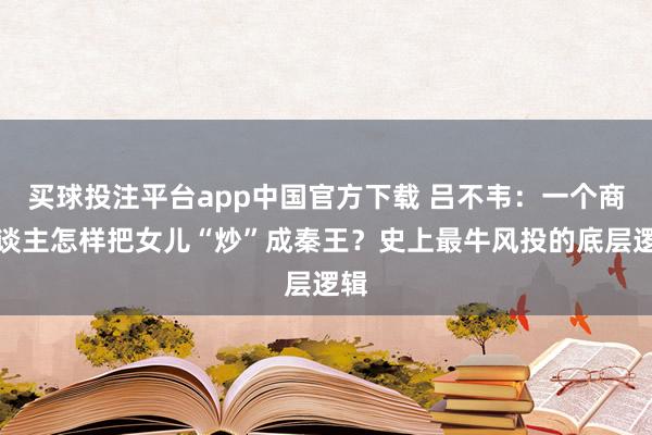 买球投注平台app中国官方下载 吕不韦：一个商东谈主怎样把女儿“炒”成秦王？史上最牛风投的底层逻辑