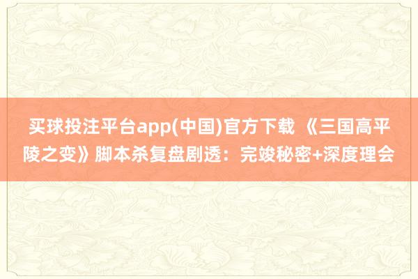 买球投注平台app(中国)官方下载 《三国高平陵之变》脚本杀复盘剧透：完竣秘密+深度理会