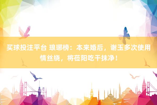 买球投注平台 琅琊榜：本来婚后，谢玉多次使用情丝绕，将莅阳吃干抹净！